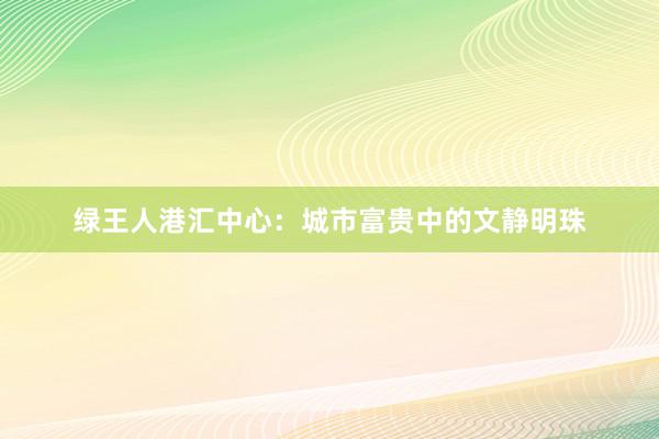 绿王人港汇中心：城市富贵中的文静明珠
