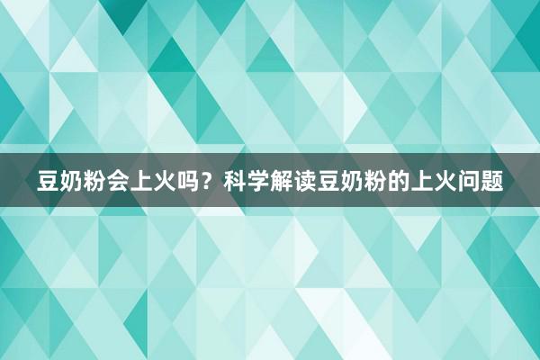 豆奶粉会上火吗？科学解读豆奶粉的上火问题