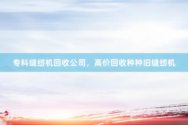 专科缝纫机回收公司，高价回收种种旧缝纫机