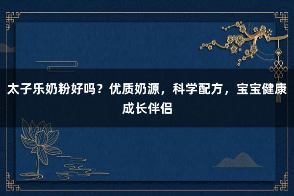 太子乐奶粉好吗？优质奶源，科学配方，宝宝健康成长伴侣