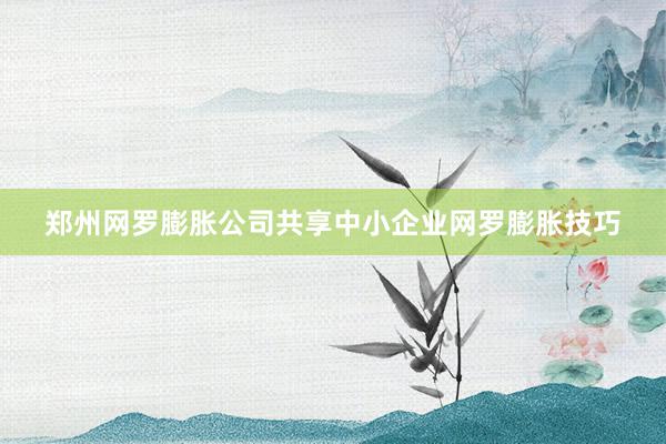 郑州网罗膨胀公司共享中小企业网罗膨胀技巧