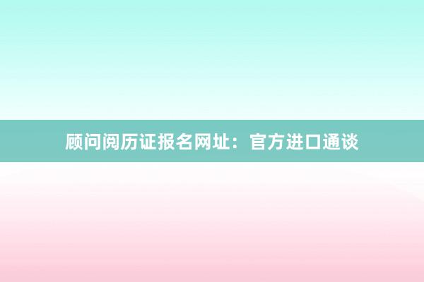 顾问阅历证报名网址：官方进口通谈