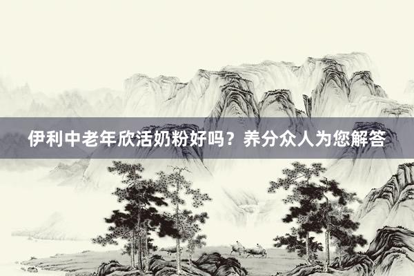 伊利中老年欣活奶粉好吗？养分众人为您解答