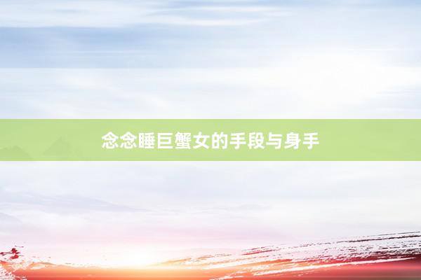 念念睡巨蟹女的手段与身手