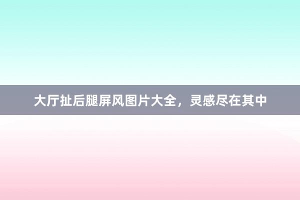 大厅扯后腿屏风图片大全，灵感尽在其中