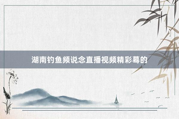 湖南钓鱼频说念直播视频精彩蓦的