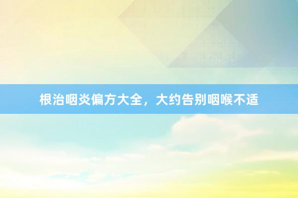 根治咽炎偏方大全，大约告别咽喉不适
